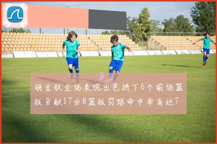 胡金秋全场表现出色拼下6个前场篮板贡献17分8篮板罚球命中率高达75