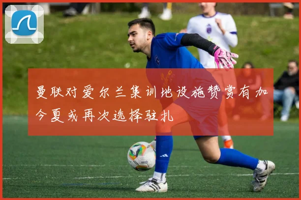 曼联对爱尔兰集训地设施赞赏有加今夏或再次选择驻扎