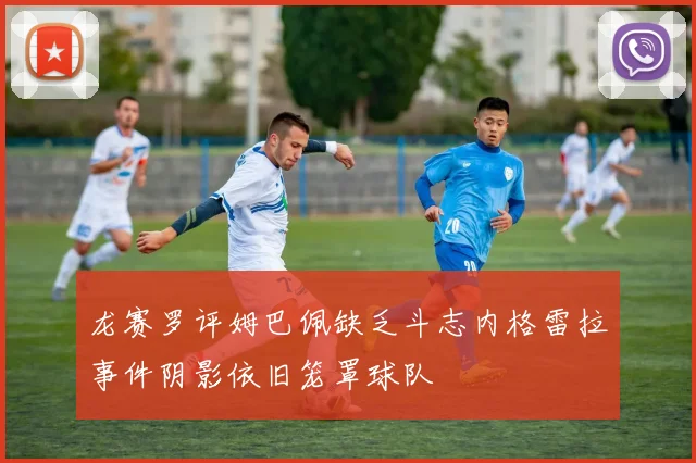 龙赛罗评姆巴佩缺乏斗志内格雷拉事件阴影依旧笼罩球队