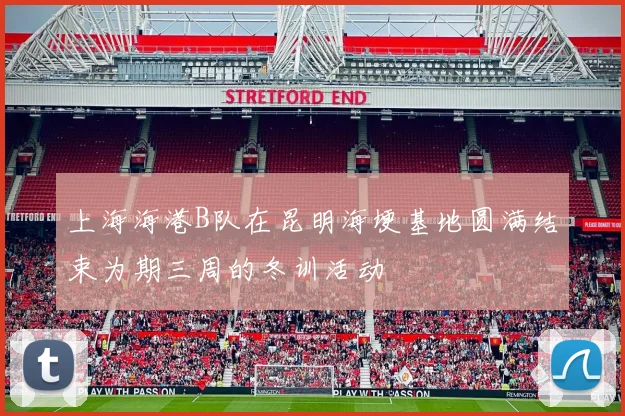 上海海港B队在昆明海埂基地圆满结束为期三周的冬训活动