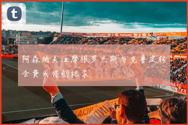 阿森纳关注摩根罗杰斯与克鲁皮转会费或将创纪录