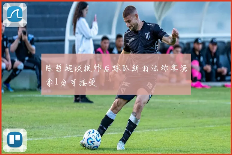 陈哲超谈换帅后球队新打法称客场拿1分可接受