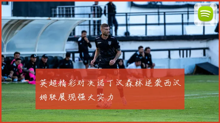 英超精彩对决诺丁汉森林逆袭西汉姆联展现强大实力