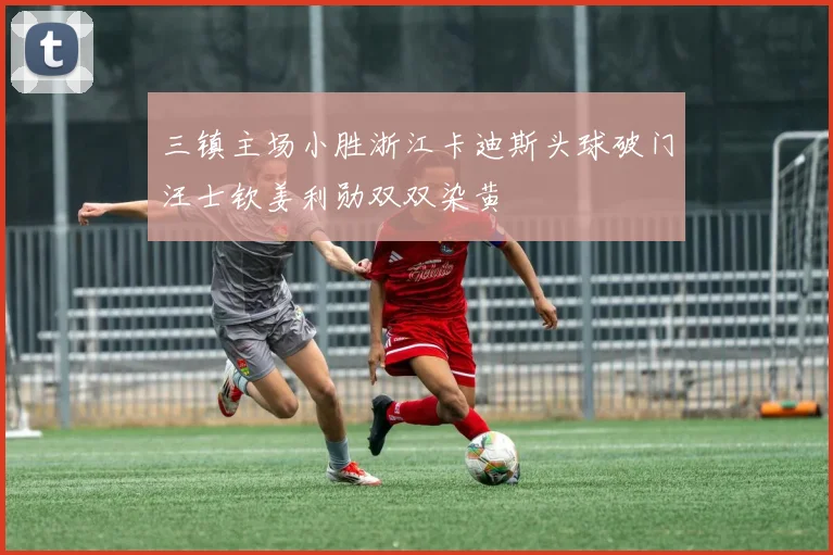 三镇主场小胜浙江卡迪斯头球破门汪士钦姜利勋双双染黄