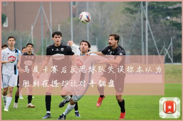 乌度卡赛后反思球队失误称本以为胜利在握却让对手翻盘