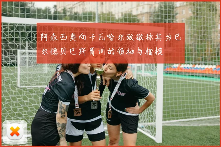 阿森西奥向卡瓦哈尔致敬称其为巴尔德贝巴斯青训的领袖与楷模
