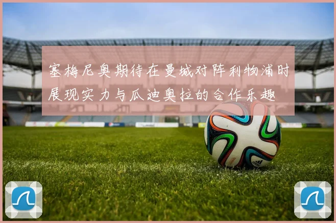 塞梅尼奥期待在曼城对阵利物浦时展现实力与瓜迪奥拉的合作乐趣