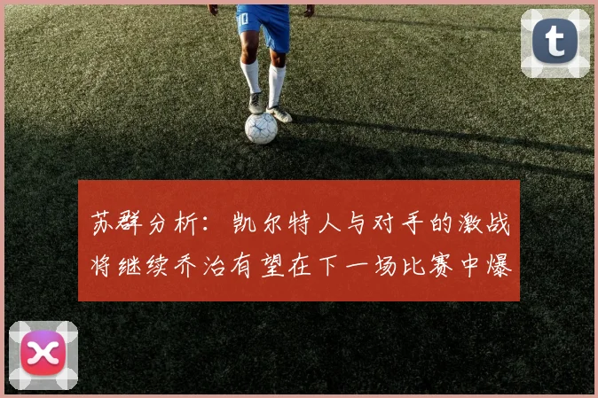 苏群分析:凯尔特人与对手的激战将继续乔治有望在下一场比赛中爆发