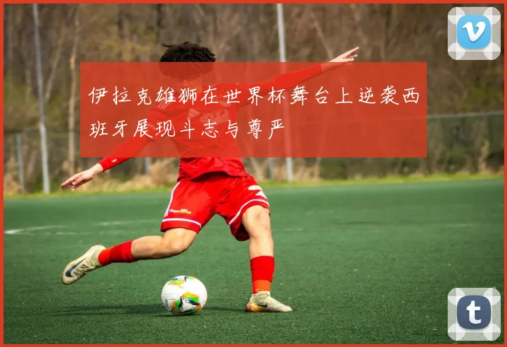 伊拉克雄狮在世界杯舞台上逆袭西班牙展现斗志与尊严
