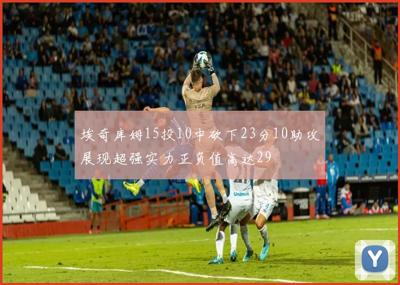埃奇库姆15投10中砍下23分10助攻展现超强实力正负值高达29