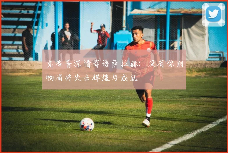 克洛普深情寄语萨拉赫：没有你利物浦将失去辉煌与成就