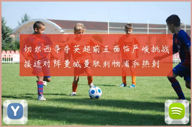 切尔西争夺英超前五面临严峻挑战接连对阵曼城曼联利物浦和热刺