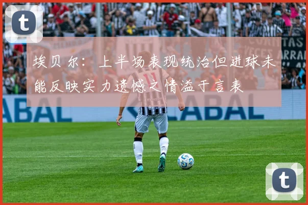 埃贝尔：上半场表现统治但进球未能反映实力遗憾之情溢于言表
