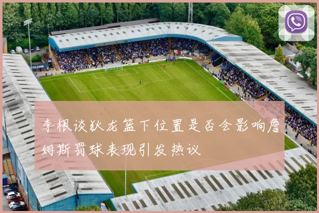 李根谈狄龙篮下位置是否会影响詹姆斯罚球表现引发热议
