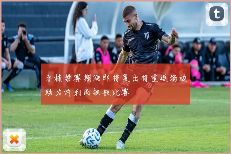 李楠禁赛期满即将复出将重返场边助力许利民执教比赛