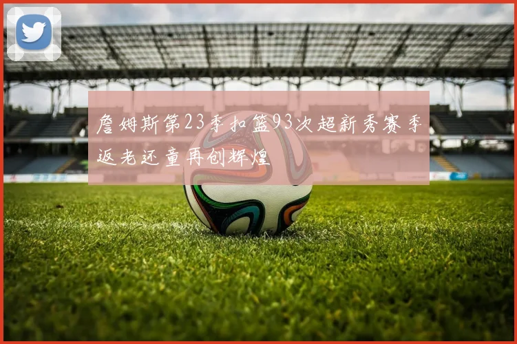 詹姆斯第23季扣篮93次超新秀赛季返老还童再创辉煌
