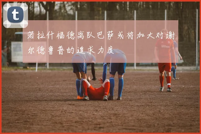 若拉什福德离队巴萨或将加大对谢尔德鲁普的追求力度