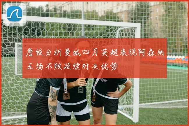 詹俊分析曼城四月英超表现阿森纳五场不败延续对决优势