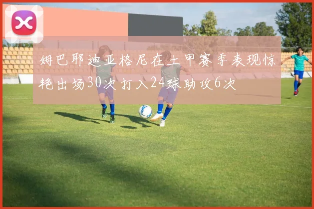 姆巴耶迪亚格尼在土甲赛季表现惊艳出场30次打入24球助攻6次