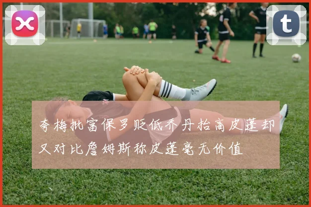 夸梅批富保罗贬低乔丹抬高皮蓬却又对比詹姆斯称皮蓬毫无价值