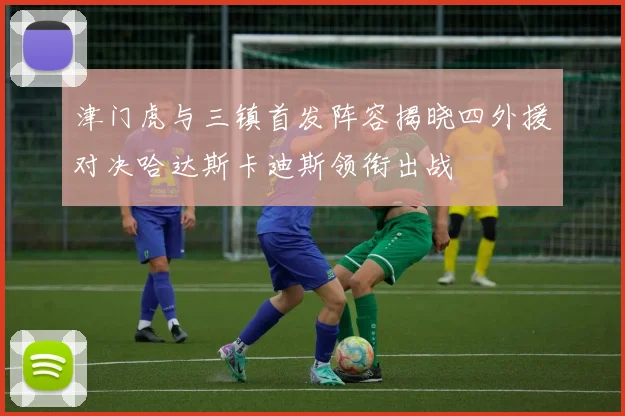 津门虎与三镇首发阵容揭晓四外援对决哈达斯卡迪斯领衔出战