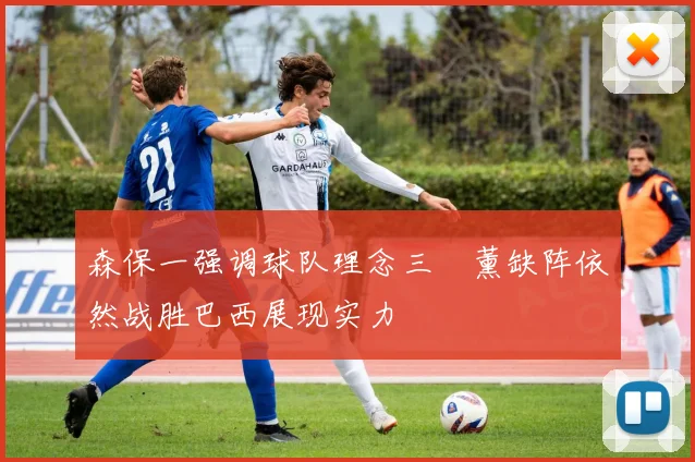 森保一强调球队理念三笘薰缺阵依然战胜巴西展现实力