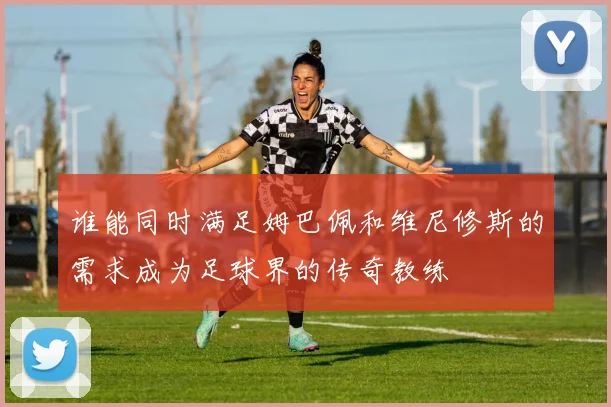 谁能同时满足姆巴佩和维尼修斯的需求成为足球界的传奇教练