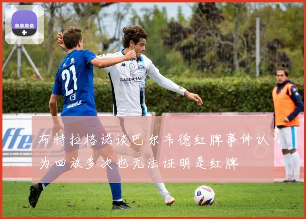 布特拉格诺谈巴尔韦德红牌事件认为回放多次也无法证明是红牌